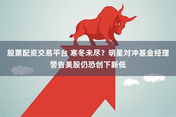 股票配资交易平台 寒冬未尽？明星对冲基金经理警告美股仍恐创下新低